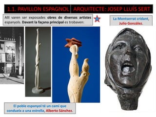 Allí varen ser exposades obres de diversos artistes
espanyols. Davant la façana principal es trobaven:
1.1. PAVILLON ESPAGNOL ARQUITECTE: JOSEP LLUÍS SERT
El poble espanyol té un camí que
condueix a una estrella, Alberto Sánchez.
La Montserrat cridant,
Julio González.
Mare i fill embolcallat
en toqueta, i eixa mà
ferma que agafa la falç.
 