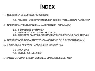 1.- INSERCIÓ EN EL CONTEXT HISTÒRIC (1p)
1.1.- PICASSO I L’ESDEVENIMENT: EXPOSICIÓ INTERNACIONAL PARÍS, 1937
2.- INTERPRETANT EL GUERNICA: ANÀLISI TÈCNICA I FORMAL (1p)
2.1.- COMPOSICIÓ I TEMÀTICA
2.2.- ELEMENTS PLÀSTICS: LLUM I COLOR
2.3.- ELEMENTS PLÀSTICS: TRACTAMENT ESPAI, PROFUNDITAT I DETALLS
3.- INTERPRETACIÓ DELS ASPECTES ICONOGRÀFICS DELS PERSONATGES (1p)
4.- JUSTIFICACIÓ DE L’ESTIL, MODELS I INFLUÈNCIES (1p)
4.1.- IDEOLOGIA
4.2.- MODEL I INFLUÈNCIES
5.- ANNEX. UN QUADRE RODA MONS: ELS VIATGES DEL GUERNICA
ÍNDEX
 