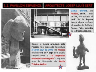 1.1. PAVILLON ESPAGNOL ARQUITECTE: JOSEP LLUÍS SERT
Dama oferent, de
Picasso, 1933, i més
de 2m, fou ubicada al
jardí de la façana
lateral dreta, enfront
el pavelló de Polònia.
Recrea l’aire primitiu
de la tradició ibèrica.
Davant la façana principal, sota
l’escala, fou exposada l’escultura
El gran cap de dona de Picasso
(d’una sèrie de 4 caps que, diuen,
simbolitzaven a “la República
espanyola amenaçada”). Aquesta
amb la fisonomia de Marie
Thérèse Walter.
 
