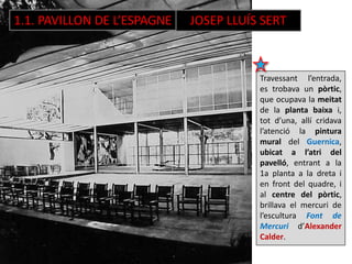 1.1. PAVILLON DE L’ESPAGNE JOSEP LLUÍS SERT
Travessant l’entrada,
es trobava un pòrtic,
que ocupava la meitat
de la planta baixa i,
tot d’una, allí cridava
l’atenció la pintura
mural del Guernica,
ubicat a l’atri del
pavelló, entrant a la
1a planta a la dreta i
en front del quadre, i
al centre del pòrtic,
brillava el mercuri de
l’escultura Font de
Mercuri d’Alexander
Calder.
 