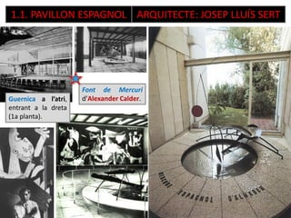 1.1. PAVILLON ESPAGNOL ARQUITECTE: JOSEP LLUÍS SERT
Guernica a l’atri,
entrant a la dreta
(1a planta).
Font de Mercuri
d’Alexander Calder.
Dama oferent, de Picasso, 1933, i més de
2m, fou ubicada al jardí de la façana
lateral dreta, enfront el pavelló de
Polònia. Recrea l’aire primitiu de la
tradició ibèrica.
 