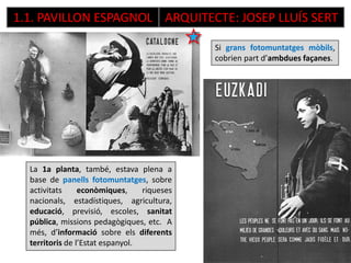 1.1. PAVILLON ESPAGNOL ARQUITECTE: JOSEP LLUÍS SERT
La 1a planta, també, estava plena a
base de panells fotomuntatges, sobre
activitats econòmiques, riqueses
nacionals, estadístiques, agricultura,
educació, previsió, escoles, sanitat
pública, missions pedagògiques, etc. A
més, d’informació sobre els diferents
territoris de l’Estat espanyol.
Si grans fotomuntatges mòbils,
cobrien part d’ambdues façanes.
 