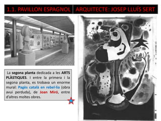 1.1. PAVILLON ESPAGNOL ARQUITECTE: JOSEP LLUÍS SERT
La segona planta dedicada a les ARTS
PLÀSTIQUES. I entre la primera i la
segona planta, es trobava un enorme
mural: Pagès català en rebel·lia (obra
avui perduda), de Joan Miró, entre
d’altres moltes obres.
 