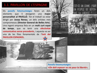 1.1. PAVILLON DE L’ESPAGNE
Els panells fotomuntatges foren un dels
elements que li atorgaren una major
personalitat al PAVELLÓ. Tot el treball va estar
dirigit per Josep Renau, un dels artistes més
compromesos (Director General de Belles Arts).
Una ingent empresa feta en un molt curt espai
de temps, que va tenir una efectivitat
comunicativa sense precedents, i aquesta va ser
una de les fites fonamentals de l’èxit del
PAVILLON ESPAGNOL.
Panells fotomuntatges:
«On doit exposer sa vie pour la liberté».
 