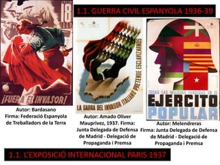 Autor: Amado Oliver
Mauprivez, 1937. Firma:
Junta Delegada de Defensa
de Madrid - Delegació de
Propaganda i Premsa
Autor: Bardasano
Firma: Federació Espanyola
de Treballadors de la Terra Autor: Melendreras
Firma: Junta Delegada de Defensa
de Madrid - Delegació de
Propaganda i Premsa
1.1. L’EXPOSICIÓ INTERNACIONAL PARIS 1937
1.1. GUERRA CIVIL ESPANYOLA 1936-39
 