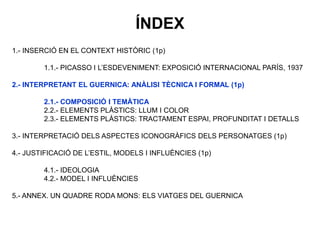 1.- INSERCIÓ EN EL CONTEXT HISTÒRIC (1p)
1.1.- PICASSO I L’ESDEVENIMENT: EXPOSICIÓ INTERNACIONAL PARÍS, 1937
2.- INTERPRETANT EL GUERNICA: ANÀLISI TÈCNICA I FORMAL (1p)
2.1.- COMPOSICIÓ I TEMÀTICA
2.2.- ELEMENTS PLÀSTICS: LLUM I COLOR
2.3.- ELEMENTS PLÀSTICS: TRACTAMENT ESPAI, PROFUNDITAT I DETALLS
3.- INTERPRETACIÓ DELS ASPECTES ICONOGRÀFICS DELS PERSONATGES (1p)
4.- JUSTIFICACIÓ DE L’ESTIL, MODELS I INFLUÈNCIES (1p)
4.1.- IDEOLOGIA
4.2.- MODEL I INFLUÈNCIES
5.- ANNEX. UN QUADRE RODA MONS: ELS VIATGES DEL GUERNICA
ÍNDEX
 