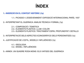 1.- INSERCIÓ EN EL CONTEXT HISTÒRIC (1p)
1.1.- PICASSO I L’ESDEVENIMENT: EXPOSICIÓ INTERNACIONAL PARÍS, 1937
2.- INTERPRETANT EL GUERNICA: ANÀLISI TÈCNICA I FORMAL (1p)
2.1.- COMPOSICIÓ I TEMÀTICA
2.2.- ELEMENTS PLÀSTICS: LLUM I COLOR
2.3.- ELEMENTS PLÀSTICS: TRACTAMENT ESPAI, PROFUNDITAT I DETALLS
3.- INTERPRETACIÓ DELS ASPECTES ICONOGRÀFICS DELS PERSONATGES (1p)
4.- JUSTIFICACIÓ DE L’ESTIL, MODELS I INFLUÈNCIES (1p)
4.1.- IDEOLOGIA
4.2.- MODEL I INFLUÈNCIES
5.- ANNEX. UN QUADRE RODA MONS: ELS VIATGES DEL GUERNICA
ÍNDEX
 