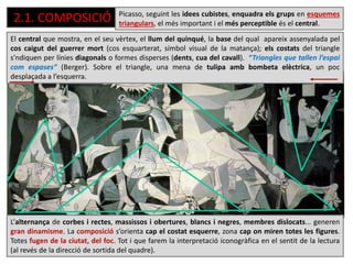 2.1. COMPOSICIÓ
El central que mostra, en el seu vèrtex, el llum del quinqué, la base del qual apareix assenyalada pel
cos caigut del guerrer mort (cos esquarterat, símbol visual de la matança); els costats del triangle
s’ndiquen per línies diagonals o formes disperses (dents, cua del cavall). “Triangles que tallen l’espai
com espases” (Berger). Sobre el triangle, una mena de tulipa amb bombeta elèctrica, un poc
desplaçada a l’esquerra.
L’alternança de corbes i rectes, massissos i obertures, blancs i negres, membres dislocats... generen
gran dinamisme. La composició s’orienta cap el costat esquerre, zona cap on miren totes les figures.
Totes fugen de la ciutat, del foc. Tot i que farem la interpretació iconogràfica en el sentit de la lectura
(al revés de la direcció de sortida del quadre).
Picasso, seguint les idees cubistes, enquadra els grups en esquemes
triangulars, el més important i el més perceptible és el central.
 
