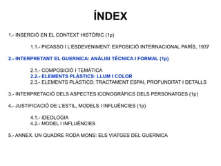 1.- INSERCIÓ EN EL CONTEXT HISTÒRIC (1p)
1.1.- PICASSO I L’ESDEVENIMENT: EXPOSICIÓ INTERNACIONAL PARÍS, 1937
2.- INTERPRETANT EL GUERNICA: ANÀLISI TÈCNICA I FORMAL (1p)
2.1.- COMPOSICIÓ I TEMÀTICA
2.2.- ELEMENTS PLÀSTICS: LLUM I COLOR
2.3.- ELEMENTS PLÀSTICS: TRACTAMENT ESPAI, PROFUNDITAT I DETALLS
3.- INTERPRETACIÓ DELS ASPECTES ICONOGRÀFICS DELS PERSONATGES (1p)
4.- JUSTIFICACIÓ DE L’ESTIL, MODELS I INFLUÈNCIES (1p)
4.1.- IDEOLOGIA
4.2.- MODEL I INFLUÈNCIES
5.- ANNEX. UN QUADRE RODA MONS: ELS VIATGES DEL GUERNICA
ÍNDEX
 
