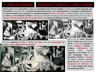 2. ANÀLISI FORMAL ELEMENTS PLÀSTICS: LLUM I COLOR
Per tant, absència del color i, també, del volum, que han desaparegut del
quadre, i formes dibuixades amb claredat.
No hi ha un centre lluminós
focal. Els llums no proporcionen
claror i el llum està repartit de
forma desigual: il·lumina i
margina violentament les
distintes zones. Picasso
suggereix la nit entorn de la
casa incendiada (deixa en
penombra l’entorn) i il·lumina
les figures, sobretot, aquelles
parts del cos on es concentra
l’expressió del sofriment; de
fet, el llum sorgeix dels cossos
turmentats pel dolor.
L’horror que Picasso volia pintar li exigia que prescindís de les formes sensibles. Es tracta d’un quadre despullat, ple
de renúncies. En primer lloc, la renúncia al color (monocromia, omès conscientment per accentuar el dramatisme).
Les formes esclaten sota la pressió de la varietat de matisos del blanc i del negre i, només en alguns llocs, la del gris,
que dóna un cert moviment cromàtic a l’escena; jocs d’escales de negre, grisos i blancs (denominat grisalla en art), i
qualque reflex de tonalitats blavoses i groguenques, que separen les diferents escenes en l’interior del quadre.
 