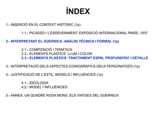 1.- INSERCIÓ EN EL CONTEXT HISTÒRIC (1p)
1.1.- PICASSO I L’ESDEVENIMENT: EXPOSICIÓ INTERNACIONAL PARÍS, 1937
2.- INTERPRETANT EL GUERNICA: ANÀLISI TÈCNICA I FORMAL (1p)
2.1.- COMPOSICIÓ I TEMÀTICA
2.2.- ELEMENTS PLÀSTICS: LLUM I COLOR
2.3.- ELEMENTS PLÀSTICS: TRACTAMENT ESPAI, PROFUNDITAT I DETALLS
3.- INTERPRETACIÓ DELS ASPECTES ICONOGRÀFICS DELS PERSONATGES (1p)
4.- JUSTIFICACIÓ DE L’ESTIL, MODELS I INFLUÈNCIES (1p)
4.1.- IDEOLOGIA
4.2.- MODEL I INFLUÈNCIES
5.- ANNEX. UN QUADRE RODA MONS: ELS VIATGES DEL GUERNICA
ÍNDEX
 