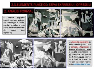 2.3.ELEMENTS PLÀSTICS: ESPAI EXPRESSIU I OPRESSIU
La violència expressiva de
molts detalls ajuda a crear
la sensació d’opressió: la
llengua afilada del cavall,
la peülla esclafadora, la
mà enèrgica del guerrer
mort, les boques obertes
en actitud de cridar. Tot
val per expressar l’horror
de la GUERRA FRATICIDA.
La meitat esquerra
ofereix un fons estrany
de cortinatges i taules,
que fan ressaltar la visió
de les cases incendiades
del costat dret
(opressiu).
2. ANÀLISI FORMAL
 