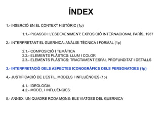 1.- INSERCIÓ EN EL CONTEXT HISTÒRIC (1p)
1.1.- PICASSO I L’ESDEVENIMENT: EXPOSICIÓ INTERNACIONAL PARÍS, 1937
2.- INTERPRETANT EL GUERNICA: ANÀLISI TÈCNICA I FORMAL (1p)
2.1.- COMPOSICIÓ I TEMÀTICA
2.2.- ELEMENTS PLÀSTICS: LLUM I COLOR
2.3.- ELEMENTS PLÀSTICS: TRACTAMENT ESPAI, PROFUNDITAT I DETALLS
3.- INTERPRETACIÓ DELS ASPECTES ICONOGRÀFICS DELS PERSONATGES (1p)
4.- JUSTIFICACIÓ DE L’ESTIL, MODELS I INFLUÈNCIES (1p)
4.1.- IDEOLOGIA
4.2.- MODEL I INFLUÈNCIES
5.- ANNEX. UN QUADRE RODA MONS: ELS VIATGES DEL GUERNICA
ÍNDEX
 