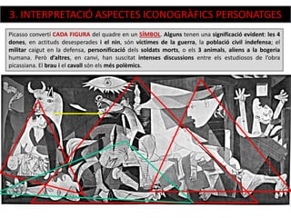Picasso convertí CADA FIGURA del quadre en un SÍMBOL. Alguns tenen una significació evident: les 4
dones, en actituds desesperades i el nin, són víctimes de la guerra, la població civil indefensa; el
militar caigut en la defensa, personificació dels soldats morts, o els 3 animals, aliens a la bogeria
humana. Però d’altres, en canvi, han suscitat intenses discussions entre els estudiosos de l’obra
picassiana. El brau i el cavall són els més polèmics.
3. INTERPRETACIÓ ASPECTES ICONOGRÀFICS PERSONATGES
 