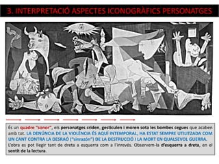 És un quadre “sonor”, els personatges criden, gesticulen i moren sota les bombes cegues que acaben
amb tot. LA DENÚNCIA DE LA VIOLÈNCIA ÉS AQUÍ INTEMPORAL, HA ESTAT SEMPRE UTILITZADA COM
UN CANT CONTRA LA DESRAÓ (“sinrazón”) DE LA DESTRUCCIÓ I LA MORT EN QUALSEVOL GUERRA.
L’obra es pot llegir tant de dreta a esquerra com a l’inrevés. Observem-la d’esquerra a dreta, en el
sentit de la lectura.
3. INTERPRETACIÓ ASPECTES ICONOGRÀFICS PERSONATGES
 