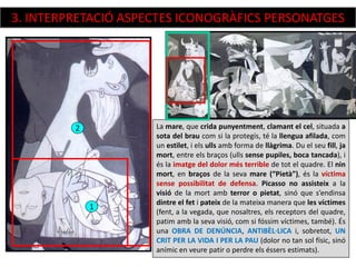La mare, que crida punyentment, clamant el cel, situada a
sota del brau com si la protegís, té la llengua afilada, com
un estilet, i els ulls amb forma de llàgrima. Du el seu fill, ja
mort, entre els braços (ulls sense pupiles, boca tancada), i
és la imatge del dolor més terrible de tot el quadre. El nin
mort, en braços de la seva mare (“Pietà”), és la víctima
sense possibilitat de defensa. Picasso no assisteix a la
visió de la mort amb terror o pietat, sinó que s’endinsa
dintre el fet i pateix de la mateixa manera que les víctimes
(fent, a la vegada, que nosaltres, els receptors del quadre,
patim amb la seva visió, com si fóssim víctimes, també). És
una OBRA DE DENÚNCIA, ANTIBÈL·LICA i, sobretot, UN
CRIT PER LA VIDA I PER LA PAU (dolor no tan sol físic, sinó
anímic en veure patir o perdre els éssers estimats).
2
1
3. INTERPRETACIÓ ASPECTES ICONOGRÀFICS PERSONATGES
 