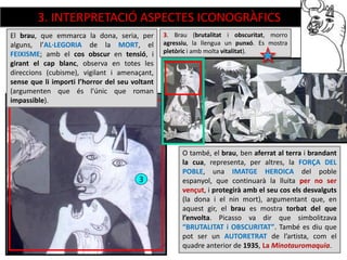 3
3. Brau (brutalitat i obscuritat, morro
agressiu, la llengua un punxó. Es mostra
pletòric i amb molta vitalitat).
O també, el brau, ben aferrat al terra i brandant
la cua, representa, per altres, la FORÇA DEL
POBLE, una IMATGE HEROICA del poble
espanyol, que continuarà la lluita per no ser
vençut, i protegirà amb el seu cos els desvalguts
(la dona i el nin mort), argumentant que, en
aquest gir, el brau es mostra torbat del que
l’envolta. Picasso va dir que simbolitzava
“BRUTALITAT i OBSCURITAT”. També es diu que
pot ser un AUTORETRAT de l’artista, com el
quadre anterior de 1935, La Minotauromaquia.
El brau, que emmarca la dona, seria, per
alguns, l’AL·LEGORIA de la MORT, el
FEIXISME; amb el cos obscur en tensió, i
girant el cap blanc, observa en totes les
direccions (cubisme), vigilant i amenaçant,
sense que li importi l’horror del seu voltant
(argumenten que és l’únic que roman
impassible).
3. INTERPRETACIÓ ASPECTES ICONOGRÀFICS
 