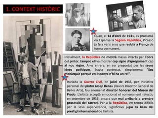 1. CONTEXT HISTÒRIC
Quan, el 14 d’abril de 1931, es proclamà
en Espanya la Segona República, Picasso
ja feia varis anys que residia a França de
forma permanent.
Inicialment, la República no mostrà massa interès per l’obra
del pintor, tampoc ell va mostrar cap signe d’apropament cap
al nou règim. Anys enrere, en ser preguntat per les seves
idees polítiques, havia contestat, simplement: “Soc
monàrquic perquè en Espanya n’hi ha un rei”.
Iniciada la Guerra Civil, en juliol de 1936, per iniciativa
personal del pintor Josep Renau (llavors Director General de
Belles Arts), fou anomenat director honorari del Museu del
Prado. L’artista acceptà emocionat el nomenament (efectiu
en setembre de 1936, encara que mai arribaria a prendre
possessió del càrrec). Per a la República, en temps difícils
per la seva supervivència, significava jugar la basa del
prestigi internacional de l’artista.
 