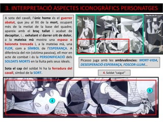 4. Soldat “caigut”
A sota del cavall, l’únic home és el guerrer
abatut, que jeu al llit de la mort, ocupant
més de la meitat de la base del quadre;
apareix amb el braç tallat i acabat de
decapitar, i... exhalant el darrer crit de dolor,
a la mateixa mà mostra una espasa o
baioneta trencada i, a la mateixa mà, una
FLOR, com a SÍMBOL de l’ESPERANÇA. A
diferència del nin (víctima passiva), ell mor en
acte de combat i és la PERSONIFICACIÓ dels
SOLDATS MORTS en la lluita pels seus ideals.
Sota el cap del soldat hi ha la ferradura del
cavall, símbol de la SORT.
Picasso juga amb les ambivalències: MORT-VIDA,
DESESPERACIÓ-ESPERANÇA, FOSCOR-LLUM...
4
B
3. INTERPRETACIÓ ASPECTES ICONOGRÀFICS PERSONATGES
 