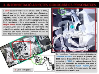 6
6. Cavall ferit (poble)
Tot i que alguns l’han interpretat com la imatge de
l’ESPANYA FEIXISTA, que trepitja el guerrer (els
1600 morts). El cavall ferit de mort, per a altres,
simbolitza el POBLE, les víctimes innocents d’una
guerra, que sucumbeix en una lluita que no és la
seva, seria un símbol de DOLOR i AGONIA, fent un
símil amb els cavalls de les corregudes de bous.
Picasso va donar la raó a tots.
El cavall ocupa el centre. El seu cos està cap a la dreta,
però el cap, com el del brau, es gira cap a l’esquerre.
Avança una de les potes davanteres per mantenir
l’equilibri, sembla a punt de caure. Al costat se li obre
una ferida vertical i està, a més, travessat per una llança.
Té el cap aixecat i, de la boca oberta, li sobresurt la
llengua afilada (forma de projectil o punxó). Cap i coll
són grisos, pit i una de les potes, de color blanc, i la
resta del cos recobert amb petits traços tipogràfics com
recorregut per agulles clavades (anècdota, Picasso es
cansà de pintar-los i els va acabar la dona).
3. INTERPRETACIÓ ASPECTES ICONOGRÀFICS PERSONATGES
 