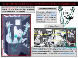 El seu rostre reflexa l’horror i
representaria el dolor i la
tortura de la població
indefensa, que pateix els
efectes de les bombes
incendiàries.
9. Dona atrapada a incendi
9
Una dona que crida amb els braços violentament
aixecats cap el cel. Surt d’una mena de finestra
d’una casa en flames, que l’envolten.
La casa en flames pot significar la CIUTAT, INCENDIADA i DESTRUIDA
per les BOMBES, de la qual volen fugir tots els supervivents, que
marxen desesperadament cap a l’esquerra (l’exterior) del quadre. A la
dreta, una porta oberta, s’ha interpretat com l’esperança en el futur.
C. Casa en flames
3. INTERPRETACIÓ ASPECTES ICONOGRÀFICS PERSONATGES
 