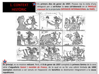 En principi, es va mostrar reticent. Però, el 8 de gener de 1937 completà la primera làmina de la seva
sèrie d’aiguaforts Somni i mentida de Franco, de la qual es va fer una edició limitada de 1000
exemplars destinats a ser venuts en l’exposició: els beneficis es destinarien íntegrament a la causa
republicana.
Els primers dies de gener de 1937, Picasso rep la visita d’una
delegació per a sol·licitar la seva col·laboració en el PAVELLÓ
espanyol de la projectada EXPOSICIÓ INTERNACIONAL de PARÍS.
1. CONTEXT
HISTÒRIC
 