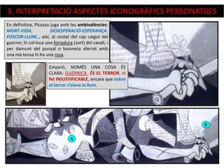 En definitiva, Picasso juga amb les ambivalències:
MORT-VIDA, DESESPERACIÓ-ESPERANÇA,
FOSCOR-LLUM.., així, al costat del cap caigut del
guerrer, hi col·loca una ferradura (sort) del cavall, i
per damunt del punyal o baioneta aferrat amb
una mà tensa hi ha una rosa.
4
B
Emperò, NOMÉS UNA COSA ÉS
CLARA: GUERNICA ÉS EL TERROR, el
fet INJUSTIFICABLE, encara que sobre
el terror s’eleva la llum.
3. INTERPRETACIÓ ASPECTES ICONOGRÀFICS PERSONATGES
 