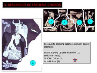 3. DESCRIPCIÓ DE FREDERIC CHORDÀ
En aquesta primera escena observem quatre
elements:
PRIMER: Dona (2) amb nen mort (1).
SEGON: Brau (3).
TERCER: Colom (5).
QUART: Braç (4).
A
A
B CC
 
