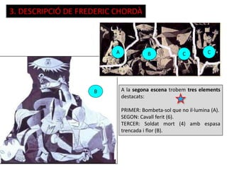3. DESCRIPCIÓ DE FREDERIC CHORDÀ
A C CB
B A la segona escena trobem tres elements
destacats:
PRIMER: Bombeta-sol que no il·lumina (A).
SEGON: Cavall ferit (6).
TERCER: Soldat mort (4) amb espasa
trencada i flor (B).
 