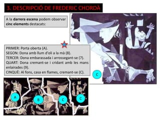 3. DESCRIPCIÓ DE FREDERIC CHORDÀ
A la darrera escena podem observar
cinc elements destacats:
PRIMER: Porta oberta (A).
SEGON: Dona amb llum d'oli a la mà (8).
TERCER: Dona embarassada i arrossegant-se (7).
QUART: Dona cremant-se i cridant amb les mans
enlairades (9).
CINQUÈ: Al fons, casa en flames, cremant-se (C).
A
B C C
C
 