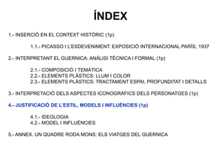 1.- INSERCIÓ EN EL CONTEXT HISTÒRIC (1p)
1.1.- PICASSO I L’ESDEVENIMENT: EXPOSICIÓ INTERNACIONAL PARÍS, 1937
2.- INTERPRETANT EL GUERNICA: ANÀLISI TÈCNICA I FORMAL (1p)
2.1.- COMPOSICIÓ I TEMÀTICA
2.2.- ELEMENTS PLÀSTICS: LLUM I COLOR
2.3.- ELEMENTS PLÀSTICS: TRACTAMENT ESPAI, PROFUNDITAT I DETALLS
3.- INTERPRETACIÓ DELS ASPECTES ICONOGRÀFICS DELS PERSONATGES (1p)
4.- JUSTIFICACIÓ DE L’ESTIL, MODELS I INFLUÈNCIES (1p)
4.1.- IDEOLOGIA
4.2.- MODEL I INFLUÈNCIES
5.- ANNEX. UN QUADRE RODA MONS: ELS VIATGES DEL GUERNICA
ÍNDEX
 