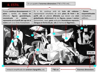 4. ESTIL
7’82 cm
Picasso continua descomponent els
plans i, també, els cossos en
diferents figures geomètriques,
reconstrueix els rostres, i
representa en el perfil del cap tot el
rostre com si es mirés frontalment.
3’51 cm
És a dir, continua amb els trets del cubisme:
representació simultània de varis plans de front i de
perfil, ulls en plànols diferents que donen una visió
globalitzada; deformació de les figures, cossos i rostres
(extremitats, caps), gests amb gran dramatisme expressiu
(llengua en forma de pic, ulls en forma de llàgrimes)...
...flames
esquematitzades
(simbolitzen
edificis)...
Imitació simplificada de caràcters tipogràfics, etc.
En un quadre d’enormes dimensions (7’82 x 3’51 cm)...
Enormes dimensions
 
