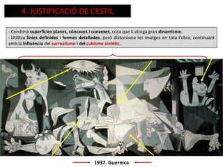 1937. Guernica
- Combina superfícies planes, còncaves i convexes, cosa que li atorga gran dinamisme.
- Utilitza línies definides i formes detallades, però distorsiona les imatges en tota l’obra, continuant
amb la influència del surrealisme i del cubisme sintètic.
4. JUSTIFICACIÓ DE L’ESTIL
 