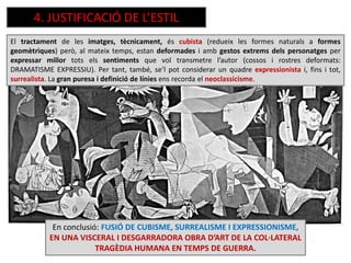 En conclusió: FUSIÓ DE CUBISME, SURREALISME I EXPRESSIONISME,
EN UNA VISCERAL I DESGARRADORA OBRA D’ART DE LA COL·LATERAL
TRAGÈDIA HUMANA EN TEMPS DE GUERRA.
El tractament de les imatges, tècnicament, és cubista (redueix les formes naturals a formes
geomètriques) però, al mateix temps, estan deformades i amb gestos extrems dels personatges per
expressar millor tots els sentiments que vol transmetre l’autor (cossos i rostres deformats:
DRAMATISME EXPRESSIU). Per tant, també, se’l pot considerar un quadre expressionista i, fins i tot,
surrealista. La gran puresa i definició de línies ens recorda el neoclassicisme.
4. JUSTIFICACIÓ DE L’ESTIL
 
