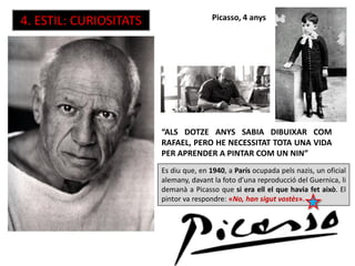 Picasso, 4 anys
“ALS DOTZE ANYS SABIA DIBUIXAR COM
RAFAEL, PERO HE NECESSITAT TOTA UNA VIDA
PER APRENDER A PINTAR COM UN NIN”
Es diu que, en 1940, a París ocupada pels nazis, un oficial
alemany, davant la foto d’una reproducció del Guernica, li
demanà a Picasso que si era ell el que havia fet això. El
pintor va respondre: «No, han sigut vostès».
4. ESTIL: CURIOSITATS
 