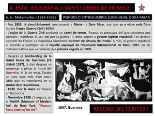 6. 6.- Metamorfosi (1924-1937)
- Fins 1936, té simultàniament com amants a Marie i a Dora Maar, any que va a viure amb Dora
durant 9 anys (Guerra Civil i 2GM).
- L’esclat de la Guerra Civil produeix un canvi de temes, Picasso es preocupa del que considera una
barbàrie, manifesta el seu odi per la guerra i li dóna suport a govern legítim republicà i es declara
opositor de Franco. La República l’anomena director del Museu del Prado. A més, el govern republicà
el convida a participar en el Pavelló espanyol de l’Exposició Internacional de París, 1937, en els
mateixos salons que va conèixer per primera vegada en 1900.
PERÍODE D’ENTREGUERRES (1924-1939): DORA MAAR
1937. Guernica
- Després el bombardeig de la
ciutat basca de Guernika (26
d’abril 1937), 5 dies després va
començar a pintar el mural del
Guernica, el 1r de maig, l’acaba
en juny (poc més d’un mes).
Obra que es transforma en el
símbol dels republicans.
- 1939, mor la mare de Picasso
en Barcelona.
- Novembre 1939 s’inaugura, en
el MoMA (Museum of Modern
Art) de New York, “Picasso:
Forty years of his art”. RECORD DEL CONTEXT
4. ESTIL: BIOGRAFIA, ETAPES I OBRES DE PICASSO
 