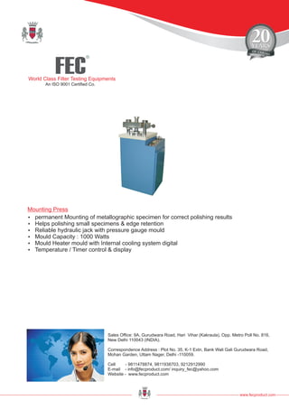 FEC
R
World Class Filter Testing Equipments
An ISO 9001 Certified Co.
www.fecproduct.com
Sales Office: 9A, Gurudwara Road, Hari Vihar (Kakraula), Opp. Metro Poll No. 816,
New Delhi 110043 (INDIA).
Correspondence Address : Plot No. 35, K-1 Extn, Bank Wali Gali Gurudwara Road,
Mohan Garden, Uttam Nager, Delhi -110059.
Cell - 9811478874, 9811938703, 9212912990
E-mail - info@fecproduct.com/ inquiry_fec@yahoo.com
Website - www.fecproduct.com
?permanent Mounting of metallographic specimen for correct polishing results
?Helps polishing small specimens & edge retention
?Reliable hydraulic jack with pressure gauge mould
?Mould Capacity : 1000 Watts
?Mould Heater mould with Internal cooling system digital
?Temperature / Timer control & display
Mounting Press
 