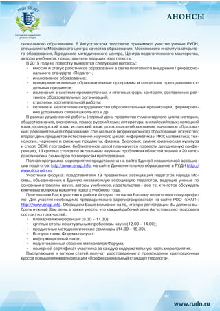 АНОНСЫ
сионального образования. В Августовском педсовете принимают участие ученые РУДН,
специалисты Московского центра качества образования, Московского института открыто-
го образования, Городского методического центра, Центра педагогического мастерства,
авторы учебников, представители ведущих издательств.
В 2015 году на повестку выносятся следующие вопросы:
•	 миссия и статус работников образования в свете поэтапного внедрения Профессио-
нального стандарта «Педагог»;
•	 инклюзивное образование;
•	 примерные основные образовательные программы и концепции преподавания от-
дельных предметов;
•	 изменения в системе промежуточных и итоговых форм контроля, составления рей-
тингов образовательных организаций;
•	 стратегии воспитательной работы;
•	 сетевое и межсетевое сотрудничество образовательных организаций, формирова-
ние устойчивых связей школа-вуз и др.
В рамках двухдневной работы (первый день предметов гуманитарного цикла: история,
обществознание, экономика, право; русский язык; литература; английский язык; немецкий
язык; французский язык, испанский язык; дошкольное образование; начальное образова-
ние; дополнительное образование; специальное (коррекционное) образование; искусство;
второй день предметов естественно-научного цикла: информатика и ИКТ; математика; тех-
нология, черчение и смежные предметы; физика; биология; химия; физическая культура
и спорт, ОБЖ; география, библиотечное дело) планируется провести двухдневную конфе-
ренцию, 19 круглых столов по актуальным научным проблемам областей знаний и 20 мето-
дологических семинаров по вопросам преподавания.
Полная программа мероприятия представлена на сайте Единой независимой ассоциа-
ции педагогов: http://www.enap.info, на сайте Дополнительное образование в РУДН http://
www.dporudn.ru
Участники форума: представители 19 предметных ассоциаций педагогов города Мо-
сквы, объединенных в Единую независимую ассоциацию педагогов, ведущие ученые по
основным отраслям науки, авторы учебников, издательства – все те, кто готов обсуждать
ключевые вопросы накануне нового учебного года.
Приглашаем Вас к участию в работе Форума согласно Вашему педагогическому профи-
лю. Для участия необходимо предварительно зарегистрироваться на сайте РОО «ЕНАП»:
http://www.enap.info. Обращаем Ваше внимание на то, что при регистрации Вы должны вы-
брать нужный Вам день, а также учесть, что каждый рабочий день Августовского педсовета
состоит из трех частей:
•	 пленарная конференция (9.30 – 11.30);
•	 круглые столы по актуальным проблемам науки (12.00 – 14.00);
•	 предметные методологические семинары (14.30 – 16.30).
•	 Все участники Форума получат:
•	 информационный пакет;
•	 подготовленный сборник материалов Форума;
•	 номерной сертификат участника за каждую содержательную часть мероприятия.
Выступающие и авторы статей получат удостоверение о прохождении краткосрочных
курсов повышения квалификации «Профессиональный стандарт педагога».
 