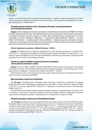ОБЗОР СОБЫТИЙ
войны, о геополитической ситуации накануне войны, а также о главных сражениях. Посмо-
трели отрывки из фильмов и документальной хроники. Урок провели преподаватели кафе-
дры Рубцова Д.Н. и Масюк М.Р.
Конкурс презентаций на тему «Реклама в Италии: история развития»
(на итальянском языке)
8 мая на базе кафедры иностранных языков экономического факультета РУДН состоялся
конкурспрезентацийнатему«РекламавИталии:историяразвития»(наитальянскомязыке),
в котором приняли участие студенты 3 курса. Были представлены презентации на темы:
«Carosello: la prima pubblicita’ televisiva», «I testimonial nella pubblicita’ italiana», «La pub-
blicita’ di Benneton», «I jingle popolari nella pubblicita’». Заявленные темы вызвали интерес
студентов, изучающих итальянский язык как второй иностранный. Все участники поощрены
дополнительными баллами за творческие работы.
Итоги турнира по крикету «Кубок Ректора – 2015»
8 мая на Универсальном стадионе завершились игры турнира по крикету на «Кубок Рек-
тора- 2015» , в котором принимали участие 6 команд студентов РУДН из стран Азии и 1 ко-
манда студентов РУДН из стран Латинской Америки и Карибского бассейна. Победителями
турнира стали студенты из команды Индии.
Солисты студии «Орфей» приняли участие в концерте
«Этих дней не смолкнет слава!»
8 мая солисты студии «Орфей» Интерклуба РУДН приняли участие в концерте «Этих дней
не смолкнет слава!» для ветеранов Великой Отечественной войны, который прошел в Госу-
дарственной Академии Театрального Искусства (РАТИ - ГИТИС).
Песни военных лет, исполненные иностранными студентами нашего Университета, были
горячо приняты ветеранами ЮЗАО.
Дни культуры студентов из Абхазии
11-16 мая в Университете проходили Дни культуры студентов из Абхазии. В рамках
Дней культуры были проведены национальные выставки в холле Главного корпуса РУДН
11.05.15 г. и в холле здания ЕГФ 13.05.15 г. и турнир по настольным играм в Интерклубе
РУДН 16.05.15 г.
На выставках были представлены национальные сувениры, национальные костюмы, кни-
ги, буклеты, проспекты и прочие атрибуты культуры народа Абхазии. Выставки посетили
представители администрации, преподаватели, сотрудники и студенты РУДН.
Неделя культуры студентов из Республики Индия
11-17 мая в Университете проходила Неделя культуры студентов из Республики Индия.
В рамках Недели культуры были проведены круглый стол «Современная Индия. Проблемы
и перспективы развития страны» в Музее РУДН 11.05.15 г., национальные выставки земля-
чества в холле здания ЕГФ 13.05.15 г. и в холле Главного корпуса РУДН 15.05.15 г., демон-
страция индийского видеофильма в ауд. 104 здания ФРЯиОД 14.05.15 г. и вечер-концерт в
актовом зале Интерклуба РУДН 17.05.15 г.
 