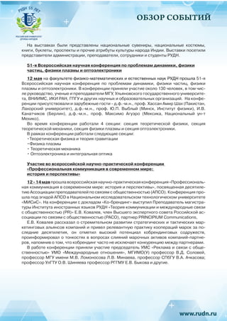 ОБЗОР СОБЫТИЙ
На выставках были представлены национальные сувениры, национальные костюмы,
книги, буклеты, проспекты и прочие атрибуты культуры народа Индии. Выставки посетили
представители администрации, преподаватели, сотрудники и студенты РУДН.
51-я Всероссийская научная конференция по проблемам динамики, физики
частиц, физики плазмы и оптоэлектроники
12 мая на факультете физико-математических и естественных наук РУДН прошла 51-я
Всероссийская научная конференция по проблемам динамики, физики частиц, физики
плазмы и оптоэлектроники. В конференции приняли участие около 130 человек, в том чис-
ле руководство, ученые и преподаватели МГУ, Ульяновского государственного университе-
та, ВНИИМС, ИКИ РАН, ГПГУ и других научных и образовательных организаций. На конфе-
ренции присутствовали и зарубежные гости - д.ф.-м.н., проф. Хассан Амир Шах (Пакистан,
Лахорский университет), д.ф.-м.н., проф. Ю.П. Выблый (Минск, Институт физики), И.В.
Канатчиков (Берлин), д.ф.-м.н., проф. Максимо Агуэро (Мексика, Национальный ун-т
Мехико).
Во время конференции работали 4 секции: секция теоретической физики, секция
теоретической механики, секция физики плазмы и секция оптоэлектроники.
В рамках конференции работали следующие секции:
•Теоретическая физика и теория гравитации
•Физика плазмы
• Теоретическая механика
• Оптоэлектроника и интегральная оптика
Участие во всероссийской научно-практической конференции
«Профессиональная коммуникация в современном мире:
история и перспективы»
12-14маяпрошлавсероссийскаянаучно-практическаяконференция«Профессиональ-
ная коммуникация в современном мире: история и перспективы», посвященная десятиле-
тию Ассоциации преподавателей по связям с общественностью (АПСО). Конференция про-
шла под эгидой АПСО в Национальном исследовательском технологическом университете
«МИСиС». На конференции с докладом «Ко-брендинг» выступил Преподаватель магистра-
туры Института иностранных языков РУДН «Теория коммуникации и международные связи
с общественностью (PR)» Е.В. Ковалев, член Высшего экспертного совета Российской ас-
социации по связям с общественностью (РАСО), партнер PRINCIPIUM Communications,
Е.В. Ковалев рассказал о стремительном развитии стратегических и тактических мар-
кетинговых альянсов компаний и привел релевантную практику коопераций марок за по-
следние десятилетия, он отметил высокий потенциал кобрендинговых содружеств,
проинформировал о тонкостях в вопросах слияний марочных активов компаний-партне-
ров, напомнив о том, что кобрендинг часто не исключает конкуренцию между партнерами.
В работе конференции приняли участие председатель УМС «Реклама и связи с обще-
ственностью» УМО «Международные отношения», МГИМО(У) профессор В.Д.  Соловей,
профессор МГУ имени М.В. Ломоносова Л.В. Минаева, профессор СПбГУ В.А. Ачкасова;
профессор УлГТУ О.В. Шиняева профессор РГГМУ Е.В. Быкова и другие.
 
