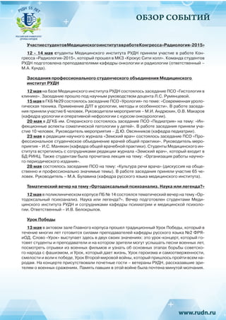 ОБЗОР СОБЫТИЙ
УчастиестудентовМедицинскогоинститутавработеКонгресса«Радиология-2015»
12 - 14 мая студенты Медицинского института РУДН приняли участие в работе Кон-
гресса «Радиология-2015», который прошел в МКЗ «Крокус Сити холл». Команда студентов
РУДН подготовлена преподавателями кафедры онкологии и радиологии (ответственный –
М.А. Кунда).
Заседания профессионального студенческого объединения Медицинского
институт РУДН
12 мая на базе Медицинского института РУДН состоялось заседание ПСО «Гистология в
клинике». Заседание прошло под научным руководством доцента Л.С. Румянцевой.
15 мая в ГКБ №29 состоялось заседание ПСО «Урология» по теме: «Современная уроло-
гическая техника. Применение ДЛТ в урологии, методы и особенности». В работе заседа-
ния приняли участие 6 человек. Руководители мероприятия – М.И. Андрюхин, О.В. Макаров
(кафедра урологии и оперативной нефрологии с курсом онкоурологии).
20 мая в ДГКБ им. Сперанского состоялось заседание ПСО «Педиатрия» на тему: «Ин-
фекционные аспекты соматической патологии у детей». В работе заседания приняли уча-
стие 10 человек. Руководитель мероприятия – Д.Ю. Овсянников (кафедра педиатрии).
23 мая в редакции научного журнала «Земский врач» состоялось заседание ПСО «Про-
фессиональное студенческое объединение врачей общей практики». Руководитель меро-
приятия – И.С. Манякин (кафедра общей врачебной практики). Студенты Медицинского ин-
ститута встретились с сотрудниками редакции журнала «Земский врач», который входит в
БД РИНЦ. Также студентам была прочитана лекция на тему: «Организация работы научно-
го периодического издания».
28 мая состоялось заседание ПСО на тему: «Культура речи врача» (дискуссия на обще-
ственно и профессионально значимые темы). В работе заседания приняли участие 65 че-
ловек. Руководитель – М.А. Булавина (кафедра русского языка медицинского института).
Тематический вечер на тему «Ортодоксальный психоанализ. Наука или легенда?»
12 мая в поликлиническом корпусе ПБ № 14 состоялся тематический вечер на тему «Ор-
тодоксальный психоанализ. Наука или легенда?». Вечер подготовлен студентами Меди-
цинского института РУДН и сотрудниками кафедры психиатрии и медицинской психоло-
гии. Ответственный – И.В. Белокрылов.
Урок Победы
13 мая в актовом зале Главного корпуса прошел традиционный Урок Победы, который в
течение многих лет готовится силами преподавателей кафедры русского языка №2 ФРЯ-
иОД. Слово «Урок» выступает здесь в двух своих значениях: это урок-концерт, который го-
товят студенты и преподаватели и на котором зрители могут услышать песни военных лет,
посмотреть отрывки из военных фильмов и узнать об основных этапах борьбы советско-
го народа с фашизмом, и Урок, который дает жизнь, Урок героизма и самоотверженности,
смелости и воли к победе, Урок Второй мировой войны, который пришлось пройти всем на-
родам. На концерте присутствовали почетные гости – ветераны РУДН, рассказавшие зри-
телям о военных сражениях. Память павших в этой войне была почтена минутой молчания.
 