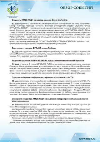 ОБЗОР СОБЫТИЙ
Студенты ИМЭБ РУДН на мастер-классе «Event Marketing»
13 мая студенты 3 курса ИМЭБ РУДН прослушали мастер-класс на тему: «Event Mar-
keting». Спикер: Надежда Панченко, Business Development Director Citymetria Group.
CITYMETRIA GROUP – группа компаний, предоставляющая услуги в области бренд-акти-
ваций. В группу входят: Агентство молодежного маркетинга CITYMETRIA YOUTH RELA-
TIONS – команда экспертов в интегрированных кампаниях, специальных мероприятиях
и спонсорских интеграциях; Агентство корпоративных мероприятий CITYMETRIA COR-
PORATE EVENTS – event-партнер с большим опытом организации всего спектра меро-
приятий для бизнес-аудиторий;
Агентство digital-коммуникаций CITYMETRIA DIGITAL COMMUNICATIONS – команда спе-
циалистов по интерактивным маркетинговым коммуникациям.
Экскурсия студентов ФРЯиОД в парк Победы
13 мая для студентов ФРЯиОД была проведена экскурсия в парк Победы. Студенты по-
сетили Музей военной техники, погуляли по аллеям памяти. Руководитель экскурсии: Тре-
тьякова Л.Н., кафедра русского языка №3.
Встреча студентов ШР ИМЭБ РУДН с представителем компании Citymetria
14 мая студенты 3 курса ШР ИМЭБ РУДН встретились с представителем компании
Citymetria, Никитой Ащеуловым, который рассказал им о конкурсе «Молодой Меркурий»,
описал специфику мероприятия, познакомил аудиторию с конкурсными темами и бри-
фами. Также на мастер-классе выступил представитель компании «Аэрофлот», рассказав
студентам о возможности участия в конкурсе печатной рекламы для данного бренда.
Отчетно-выборная конференция студенческого комитета ФГСН
15 мая состоялась отчетно-выборная конференция студенческого комитета ФГСН. Ра-
бота студенческого комитета была признана удовлетворительной. В состав президиума
избраны студенты: Председатель президиума - Езерский Кирилл. Заместитель председа-
теля - Шмитов Антон. Председатели комиссий: по спортивной работе - Новрузов Сархан,
по культурно-массовой работе - Митряйкина Ксения, по информации -  Кондаков Михаил,
по качеству учебного процесса- Декабрьский Александр, по работе с иностранными сту-
дентами - Махаммад Заман, по массовым мероприятиям - Роганова Полина.
Экскурсия студентов ИМЭБ РУДН на выставку истории русской армии в Музей
вооруженных сил
15 мая состоялась экскурсия студентов ИМЭБ РУДН на выставку истории русской ар-
мии в Музей вооруженных сил.
Центральный музей Вооруженных Сил - один из крупнейших военно-исторических музе-
ев мира. Он основан в декабре 1919 года. Экспозиция музея размещается в 24 залах и на
открытой площадке. Она отражает историю Вооруженных Сил Отечества от момента их за-
рождения на регулярной основе до настоящего времени.
Коллекция насчитывает более 800 тысяч музейных предметов, среди которых:
- реликвии, связанные с жизнью и деятельностью героев отечественной истории, как ря-
довых, так и известных военачальников и государственных деятелей;
 