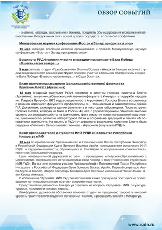ОБЗОР СОБЫТИЙ
- знамена, награды, вооружение и техника, предметы обмундирования и снаряжения от-
ечественных Вооруженных сил и армий других государств, в том числе трофейные.
Межвузовская научная конференция «Восток и Запад: приоритеты эпох»
15 мая кафедра всеобщей истории организовала и провела Межвузовскую научную
конференцию «Восток и Запад: приоритеты эпох».
Вокалисты РУДН приняли участие в праздничном концерте Бала Победы
«В шесть часов вечера…»
9 мая солисты студии «Преображение» Эллина Орлова и Амаржан Баишев и солист сту-
дии академического вокала Брис Фуако приняли участие в большом праздничном концер-
те Бала Победы «В шесть часов вечера…» в Саду Эрмитаж.
Визит выпускницы аграрного (сельскохозяйственного) факультета
Кристины Блотта (Аргентина)
12 мая аграрный факультет РУДН посетила с визитом госпожа Кристина Блотта
(Аргентина),выпускницаСельскохозяйственногофакультетаУниверситетадружбынародов
им. Патриса Лумумбы 1972 года (специальность Агрономия). Госпожа Блотта встретилась
с деканом аграрного факультета профессором В.Г. Плющиковым и заместителем декана
П.А. Докукиным, осмотрела здание факультета и некоторые лаборатории. После встречи,
госпожа Блотта, которая не была в России 40 лет, с удовлетворением отметила высокий
уровень организации работы на факультете, факт открытия новых направлений подготов-
ки, динамическое развитие лабораторной базы и сохранение традиций и памяти об ос-
нователях факультета. На память о РУДН от аграрного факультета Кристине Блотта была
подарена «Летопись Сельскохозяйственного - Аграрного факультета РУДН».
Визит преподавателей и студентов ИИЯ РУДН в Посольство Республики
Никарагуа в РФ
13 мая по приглашению Чрезвычайного и Полномочного Посла Республики Никарагуа
в Российской Федерации Хуана Эрнесто Васкеса Арайи преподаватели испанского ИИЯ
РУДН и студенты-лингвисты, обучающиеся в Институте по направлению «Лингвистика»,
посетили Посольство Никарагуа.
Цель неофициальной дружеской встречи - проведение культурно-образовательного
мероприятия, посвященного латиноамериканской поэзии и подготовленного студентами
ИИЯ РУДН. Во встрече приняли участие Чрезвычайный и Полномочный Посол Республики
Никарагуа в Российской Федерации Хуан Эрнесто Васкес Арайя, Первый секретарь Аль-
ба Асусена Торрес, Второй секретарь Байардо Арсе Кастаньо и военный атташе Осман Па-
вел Кореа Агилера.
В исполнении студентов ИИЯ РУДН на испанском языке прозвучали поэтические произ-
ведения латиноамериканских поэтов и современные песни.
Представители дипмиссии Никарагуа ответили на вопросы студентов ИИЯ о культуре,
туризме, политике и истории страны.
Комфортная, дружеская обстановка помогла студентам продемонстрировать высокий
уровень практического владения испанским языком, и расширить знания о Никарагуа.
 