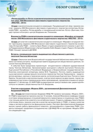 ОБЗОР СОБЫТИЙ
«Ритмыдружбы»и«Лотос»взаключительномконцертевноминации«Танцевальный
non-stop» XXII Московского фестиваля студенческого творчества
«ФЕСТОС - 2015»
13 мая в заключительном концерте в номинации «Танцевальный non-stop» приняли уча-
стие лауреаты XXII Московского фестиваля студенческого творчества коллективы Интер-
клуба РУДН – ансамбль «Ритмы дружбы» и танцевальный коллектив «Лотос» (Вьетнам). Кон-
церт прошел в Конгресс-центре Академии им. Плеханова.
Вокалисты РУДН в заключительном концерте в номинации «Марафон эстрадной
песни» XXII Московского фестиваля студенческого творчества «ФЕСТОС - 2015»
13 мая для участия в заключительном концерте в номинации «Марафон эстрадной пес-
ни» приглашены лауреаты XXII Московского фестиваля студенческого творчества коллек-
тивы Интерклуба РУДН – солисты Бриз Фуако (студия академического вокала) и дуэт Ант-
са Раадранириана (Мадагаскар) и Артур Коррейа (Кабо Верде) студия «Радуга» Интерклуба
РУДН. Концерт прошел в ДК МЭИ.
Встреча, посвященная памяти выдающегося общественного деятеля,
писателя Чингиза Айтматова
13 мая в Овальном зале Всероссийской государственной библиотеке имени М.И. Рудо-
мино состоялась встреча, посвященная памяти выдающегося общественного деятеля, пи-
сателя Чингиза Айтматова.
К событию была приурочена презентация четырехтомного собрания художественной
прозы Чингиза Айтматова. Организаторами культурного события выступили Посольство
Кыргызской Республики в Российской Федерации и Всероссийская государственная би-
блиотека иностранной литературы имени М.И. Рудомино. Почтить память выдающегося
сына киргизского народа пришли почитатели творчества Чингиза Торекуловича - предста-
вители деловых, научных и творческих кругов, интеллигенции Кыргызстана, России и стран
Европы. На русском и киргизском языках, а автор писал именно на двух языках, подчас од-
новременно выступая и переводчиком своих произведений, прозвучали отрывки из произ-
ведений Ч.Т. Айтматова. От ИИЯ РУДН на мероприятии присутствовала зам. директора Ин-
ститута по связям с общественностью Н.Я. Безрукова.
Участие в программе «Модель ООН», организованной Дипломатической
Академией МИД РФ
13 - 16 мая Дипломатическая Академия МИД РФ провела программу «Модель ООН».
От РУДН в мероприятии приняли участие 15 человек. Алексей Моисеенко (кафедра теории
и истории международных отношений факультета гуманитарных и социальных наук РУДН)
стал лучшим делегатом комитета (на китайском языке). Студенты кафедры Никита Куклин
и Антонова Алиса, приняли участив в качестве организаторов от РУДН, а также в качестве
главы и эксперта комитета (на французском языке). Ректорат Дипломатической Академии
высоко оценил работу французского комитета, организованного студентами РУДН. Сту-
денты планируют продолжить сотрудничество с ДА МИД РФ по программе «Модель ООН»
и в следующем году.
 