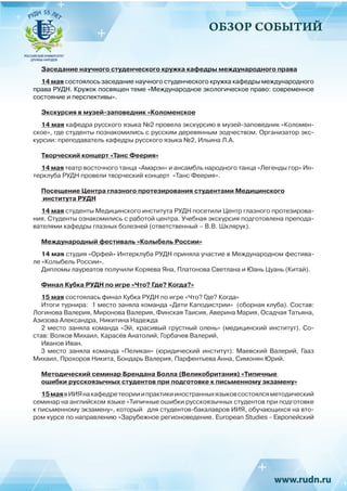 ОБЗОР СОБЫТИЙ
Заседание научного студенческого кружка кафедры международного права
14 мая состоялось заседание научного студенческого кружка кафедры международного
права РУДН. Кружок посвящен теме «Международное экологическое право: современное
состояние и перспективы».
Экскурсия в музей-заповедник «Коломенское
14 мая кафедра русского языка №2 провела экскурсию в музей-заповедник «Коломен-
ское», где студенты познакомились с русским деревянным зодчеством. Организатор экс-
курсии: преподаватель кафедры русского языка №2, Ильина Л.А.
Творческий концерт «Танс Феерия»
14 мая театр восточного танца «Амарэн» и ансамбль народного танца «Легенды гор» Ин-
терклуба РУДН провели творческий концерт «Танс Феерия».
Посещение Центра глазного протезирования студентами Медицинского
института РУДН
14 мая студенты Медицинского института РУДН посетили Центр глазного протезирова-
ния. Студенты ознакомились с работой центра. Учебная экскурсия подготовлена препода-
вателями кафедры глазных болезней (ответственный – В.В. Шклярук).
Международный фестиваль «Колыбель России»
14 мая студия «Орфей» Интерклуба РУДН приняла участие в Международном фестива-
ле «Колыбель России».
Дипломы лауреатов получили Коряева Яна, Платонова Светлана и Юань Цуань (Китай).
Финал Кубка РУДН по игре «Что? Где? Когда?»
15 мая состоялась финал Кубка РУДН по игре «Что? Где? Когда»
Итоги турнира: 1 место заняла команда «Дети Каподистрии» (сборная клуба). Состав:
Логинова Валерия, Миронова Валерия, Финская Таисия, Аверина Мария, Осадчая Татьяна,
Азизова Александра, Никитина Надежда
2 место заняла команда «Эй, красивый грустный олень» (медицинский институт). Со-
став: Волков Михаил, Карасёв Анатолий, Горбачев Валерий,
Иванов Иван.
3 место заняла команда «Пеликан» (юридический институт): Маевский Валерий, Гааз
Михаил, Прохоров Никита, Бондарь Валерия, Парфентьева Анна, Симонян Юрий.
Методический семинар Брендана Болла (Великобритания) «Типичные
ошибки русскоязычных студентов при подготовке к письменному экзамену»
15маявИИЯнакафедретеорииипрактикииностранныхязыковсостоялсяметодический
семинар на английском языке «Типичные ошибки русскоязычных студентов при подготовке
к письменному экзамену», который для студентов-бакалавров ИИЯ, обучающихся на вто-
ром курсе по направлению «Зарубежное регионоведение. European Studies - Европейский
 