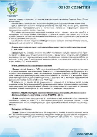 ОБЗОР СОБЫТИЙ
регион», провел специалист по приему международных экзаменов Брендан Болл (Вели-
кобритания).
Ранее г-н Болл занимал пост ассистента директора по образованию ВКС МВА Centre. 
Целью семинара являлось совершенствование навыков письменной речи, развитие
способностей последовательного и логического изложения информации, развитие
самооценки и самоконтроля у студентов.
Программа методического семинара включала также анализ типичных ошибок и
способы их коррекции, совместную работу студентов в группах, постановку вопросов по
данной тематике. Лектор ответил на многочисленные вопросы студентов, которые возникли
в процессе совместной работы.
Как отметил г-н Болл, студенты ИИЯ РУДН показали хорошее знание английского языка,
эрудицию, умение работать в команде.
Студенческая научно-практическая конференция в рамках работы по научному
стилю речи
15 мая студенты кафедры русского языка №4 участвовали в Студенческой научно-прак-
тической конференции. Студенты экономических и юридических специальностей готовят
доклады и отвечают на вопросы слушателей. Конференция проводится в рамках работы по
научному стилю речи. Ответственные за мероприятие: преподаватели кафедры русского
языка №4 Аду С.С., Алимова М.В.
Визит делегации Ливанского университета
15 мая аграрный факультет РУДН посетила делегация Ливанского университета во главе
с деканом аграрного и ветеринарного факультета профессором Самиром Медаваром, ко-
торый провел переговоры с заместителем декана аграрного факультета РУДН П.А. Докуки-
ным. Во встрече приняли участие заместители декана Е.Н. Пакина, М.И. Ножевник, пред-
ставители Центра молодежного менеджмента А. Дранидис и К.Д. Молодов, представители
Департамента стран Ближнего Востока РУДН и др.
В результате в рамках ранее подписанного соглашения о сотрудничестве между
университетами была подписана рабочая программа сотрудничества между факультетами,
предусматривающая академические обмены преподавателями и студентами, встроенное
обучение, совместные научные исследования и организацию конференций.
Вокалист РУДН Брис Фуако в заключительном гала-концерте XXII Московского
фестиваля студенческого творчества «ФЕСТОС – 2015»
15 мая для участия в заключительном гала-концерте XXII Московского фестиваля сту-
денческого творчества «ФЕСТОС – 2015» приглашен лауреат фестиваля – солист студии
академического вокала Интерклуба РУДН Брис Фуако (Кот-д’Ивуар). Концерт прошел в ДК
МИСиС.
Экскурсия по Москве
15 мая студенты факультета ездили на экскурсию по Москве. Кафедра русского языка
№1 организовала автобусную обзорную экскурсию, и кафедра русского языка №2 органи-
зует пешую экскурсию по центру Москвы. Руководители: Большакова Н.Г., Кувшинова Е.А.
 