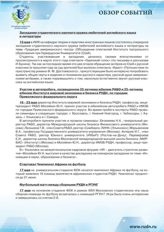 ОБЗОР СОБЫТИЙ
Заседание студенческого научного кружка любителей английского языка
и литературы
15 мая в ИИЯ на кафедре теории и практики иностранных языков состоялось очередное
заседание студенческого научного кружка любителей английского языка и литературы на
тему «Традиции американского театра» (Обсуждение спектаклей Института театрального
образования при Гарвардском Университете (США).
Студенты, участвовавшие в заседании, делились своими впечатлениями от
просмотренного в марте этого года спектакля «Одинокий голос» (по письмам и рассказам
И.Бунина). Так как за последнее время это уже второе обращение актёров из США к русской
классике (в прошлом году на суд зрителей был вынесен спектакль «Идиот» (Путешествие по
пространству романа Ф. М. Достоевского)», присутствующим было интересно попробовать
выявить общие черты в видении и понимании русского характера, русской души американ-
скими актёрами, а также поразмышлять о том, насколько естественно звучит русская клас-
сика на английском языке.
Участие в автопробеге, посвященном 25 летнему юбилею РАБО и 25-летнему
юбилею Института мировой экономики и бизнеса РУДН, по городам
Приволжского федерального округа
16 - 23 мая директор Института мировой экономики и бизнеса РУДН, профессор, вице-
президент РАБО Мосейкин Ю.Н. принял участие в юбилейном автопробеге РАБО и ИМЭБ
по городам Приволжского федерального округа. Во время пробега эксперты РАБО прове-
ли семинары в следующих городах: г. Ярославль, г. Нижний Новгород, г. Чебоксары, г. Ка-
зань, г. Ульяновск и г. Самара.
В автопробеге приняли участие и провели семинары: Евтихиева Н.А., генеральный ди-
ректор РАБО, директор Международной школы бизнеса Финансового университета (Мо-
сква); ЛюлькинаТ.В., членСоветаРАБО,ректор«Симбирск-ЛИНК»(Ульяновск); Морыженков
В.А., профессор Государственного университета управления (Москва); Акперов И.Г., член
Совета РАБО, ректор Южного университета (ИУБиП) (Ростов-на-Дону);  Переверзева
Е.И., директор школы бизнеса Московской международной высшей школы бизнеса «МИР-
БИС» (Институт) (Москва) и Мосейкин Ю.Н., директор ИМЭБ РУДН, профессор, вице-пре-
зидент РАБО (Москва).
В г. Ульяновск на межрегиональном кадровом форуме «HR – двигатель стратегии разви-
тия» Мосейкин Ю.Н. выступил в качестве докладчика на пленарном заседании по теме «Ин-
новации в науке, образовании и бизнесе».
Стартовал Чемпионат Африки по футболу
17 мая на универсальном стадионе ФОК начался чемпионат Африки по футболу, на ко-
торый заявлено 16 команд землячеств африканских студентов РУДН. Чемпионат продлит-
ся до 21 июня.
Футбольный матч между сборными РУДН и РГУНГ
17 мая на основном стадионе ФОК в рамках XXVI Московских студенческих игр наша
сборная команда по футболу встречалась с командой РГУН Г. Игра была очень интересная
и завершилась со счетом 2-6.
 