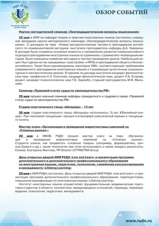 ОБЗОР СОБЫТИЙ
Научно-методический семинар «Лингводидактические вопросы языкознания»
20 мая в ИИЯ на кафедре теории и практики иностранных языков состоялось очеред-
ное заседание научно-методического семинара «Лингводидактические вопросы языкоз-
нания». С докладом на тему «Новые методологические тактики в преподавании англий-
ского по коммуникативной методике» выступила преподаватель кафедры Д.А. Каверина.
В докладе были отражены основные моменты и направления развития коммуникативного
подхода в преподавании иностранных языков по сравнению с грамматико-переводным ме-
тодом. Были освещены новейшие методики и тактики проведения уроков. Наибольший ак-
цент был сделан на так называемых «case studies» и RPGs в преподавании общего и бизнес-
английского. Также были рекомендованы некоторые УМК, соответствующие требованиям
современного преподавания иностранных языков и отражающие аутентичные социокуль-
турные и лингвистические реалии. В прениях по докладу выступили кандидат филологиче-
ских наук, профессор Н.Л. Соколова, кандидат филологических наук, доцент Л.А. Егорова,
доцент, кандидат психологических наук Г.В. Зарембо, старший преподаватель М.В. Мыль-
цева.
Семинар «Правовой статус судьи по законодательству РФ»
20 мая прошел научный семинар кафедры гражданского и трудового права «Правовой
статус судьи по законодательству РФ» 
Студии пластического танца «Айседора» - 15 лет
20 мая студии пластического танца «Айседора» исполнилось 15 лет. Юбилейный кон-
церт «Три поколения танцующих» прошел в атмосфере классической музыки и танцующе-
го полета.
Мастер-класс «Организация и проведение маркетинговых кампаний на
«Сложных рынках»»
20 мая в ИМЭБ РУДН прошел мастер класс на тему: «Организа-
ция и проведение маркетинговых кампаний на «Сложных рынках».
Студенты узнали, как продвигать «сложные товары» (например, фармацевтика, цен-
ные бумаги и др.), какие технологии при этом использовать и какие ожидать результаты. 
Спикер: Екатерина Желтова, PR Director CITYMETRIA Group
День открытых дверей ИИЯ РУДН «Live and Learn» и презентация программ
дополнительного и дополнительного профессионального образования
по иностранным языкам, педагогике, психологии, семейному консультированию
и менеджменту «Lifelong Learning»
20 мая в ИИЯ РУДН состоялись День открытых дверей ИИЯ РУДН «Live and Learn» и пре-
зентация программ дополнительного профессионального образования, переподготовки,
повышения квалификации по иностранным языкам «Lifelong Learning».
Институт иностранных языков осуществляет фундаментальную академическую подго-
товку студентов в области лингвистики, международных отношений, перевода, переводо-
ведения, психологии, педагогики, менеджмента.
 