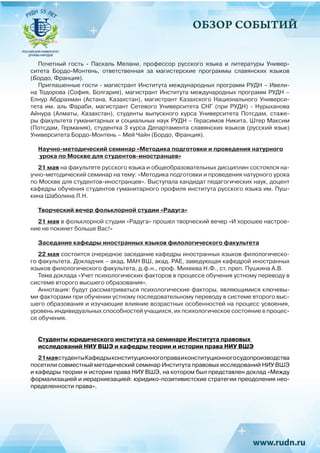 ОБЗОР СОБЫТИЙ
Почетный гость - Паскаль Мелани, профессор русского языка и литературы Универ-
ситета Бордо-Монтень, ответственная за магистерские программы славянских языков
(Бордо, Франция).
Приглашенные гости - магистрант Института международных программ РУДН – Ивели-
на Тодорова (София, Болгария), магистрант Института международных программ РУДН –
Елнур Абдрахман (Астана, Казахстан), магистрант Казахского Национального Универси-
тета им. аль Фараби, магистрант Сетевого Университета СНГ (при РУДН) - Нурыханова
Айнура (Алматы, Казахстан), студенты выпускного курса Университета Потсдам, стаже-
ры факультета гуманитарных и социальных наук РУДН – Герасимов Никита, Штер Максим
(Потсдам, Германия), студентка 3 курса Департамента славянских языков (русский язык)
Университета Бордо-Монтень – Мей Чайн (Бордо, Франция). 
Научно-методический семинар «Методика подготовки и проведения натурного
урока по Москве для студентов-иностранцев»
21 мая на факультете русского языка и общеобразовательных дисциплин состоялся на-
учно-методический семинар на тему: «Методика подготовки и проведения натурного урока
по Москве для студентов-иностранцев». Выступала кандидат педагогических наук, доцент
кафедры обучения студентов гуманитарного профиля института русского языка им. Пуш-
кина Шаболина Л.Н.
Творческий вечер фольклорной студии «Радуга»
21 мая в фольклорной студии «Радуга» прошел творческий вечер «И хорошее настрое-
ние не покинет больше Вас!»
Заседание кафедры иностранных языков филологического факультета
22 мая состоится очередное заседание кафедры иностранных языков филологическо-
го факультета. Докладчик – акад. МАН ВШ, акад. РАЕ, заведующая кафедрой иностранных
языков филологического факультета, д.ф.н., проф. Михеева Н.Ф., ст. преп. Пушкина А.В.
Тема доклада «Учет психологических факторов в процессе обучения устному переводу в
системе второго высшего образования».
Аннотация: будут рассматриваться психологические факторы, являющимися ключевы-
ми факторами при обучении устному последовательному переводу в системе второго выс-
шего образования и изучающие влияние возрастных особенностей на процесс усвоения,
уровень индивидуальных способностей учащихся, их психологическое состояние в процес-
се обучения.
Студенты юридического института на семинаре Института правовых
исследований НИУ ВШЭ и кафедры теории и истории права НИУ ВШЭ
21маястудентыКафедрыконституционногоправаиконституционногосудопроизводства
посетили совместный методический семинар Института правовых исследований НИУ ВШЭ
и кафедры теории и истории права НИУ ВШЭ, на котором был представлен доклад «Между
формализацией и иерархиезацией: юридико-позитивистские стратегии преодоления нео-
пределенности права».
 