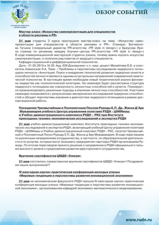 ОБЗОР СОБЫТИЙ
Мастер-класс «Искусство самопрезентации для специалистов
в области рекламы и PR»
21 мая студенты 3 курса прослушали мастер-класс на тему: «Искусство само-
презентации для специалистов в области рекламы и PR». Спикеры: Богомоло-
ва Татьяна (генеральный директор PR-агентства «PR style in design») и Бреусова Ири-
на (тренер по речевому имиджу Коучинг-центра PR-агентства «PR style in design»)
В ходе коммуникационной мастерской студенты узнали, почему важно изучать искусство
самопрезентации, и получили ряд советов от ведущего специалиста.
Кафедра социальной и дифференциальной психологии.
Дата - 21.05.2015 в 16.30. Ауд. 628 Докладчики: к.п. наук, доцент Михайлова О.Б. и соис-
катель Каминская Э.А. Тема: « Проблемы и перспективы исследования лидерского потен-
циала личности «Аннотация: Поиск и внедрение технологий развития лидерских качеств и
способностей личности являются одними из актуальных направлений современной практи-
ческой психологии. В настоящее время необходим новый теоретический анализ феноме-
на лидерства как психологической категории. На семинаре будет рассмотрена структура
лидерского потенциала как совокупность личностных способностей и качеств. Планирует-
ся проанализировать различные подходы в изучении личностных способностей. Участники
семинара познакомятся с результатами эмпирических исследований лидерских способно-
стей и обсудят перспективы изучения и диагностики лидерского потенциала в рамках дис-
сертационной работы.
Посещение Чрезвычайным и Полномочным Послом Руанды Е.П. Др. Жанна Д’Арк
Мужавамария учебного Центра управления полетами РУДН - ЦНИИмаш
и Учебно-демонстрационного комплекса РУДН – РКС при Институте
прикладных технико-экономических исследований и экспертиз РУДН
21 мая учебно-демонстрационный комплекс Института прикладных технико-экономи-
ческих исследований и экспертиз РУДН, включающий учебный Центр управления полетами
РУДН - ЦНИИмаш и Учебно-демонстрационный комплекс РУДН - РКС, посетил Чрезвычай-
ный и Полномочный Посол Руанды Е.П. Др. Жанна д’Арк Мужавамария. В ходе переговоров
по различным направлениям сотрудничества, в частности, по образовательной деятельно-
сти и по услугам, которые могут оказывать предприятия-партнеры РУДН организациям Ру-
анды. По итогам переговоров принято решение о направлении в РУДН официального пись-
ма высокого уровня о предложении развития двустороннего сотрудничества.
Вручение сертификатов ЦМДО «Уникум»
21 мая состоялось торжественное вручение сертификатов ЦМДО «Уникум»! Поздравля-
ем наших выпускников!!!
IV ежегодная научно-практическая конференция молодых ученых
«Мировые тенденции и перспективы развития инновационной экономики»
21 мая на экономическом факультете РУДН прошла IV ежегодная научно-практическая
конференция молодых ученых «Мировые тенденции и перспективы развития инновацион-
ной экономики», организованная кафедрой экономико-математического моделирования.
 
